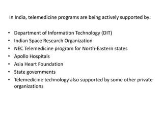 SUPPORT
In India, telemedicine programs are being actively supported by:
• Department of Information Technology (DIT)
• Indian Space Research Organization
• NEC Telemedicine program for North-Eastern states
• Apollo Hospitals
• Asia Heart Foundation
• State governments
• Telemedicine technology also supported by some other private
organizations
 