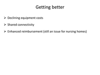 Getting better
 Declining equipment costs
 Shared connectivity
 Enhanced reimbursement (still an issue for nursing homes)
 