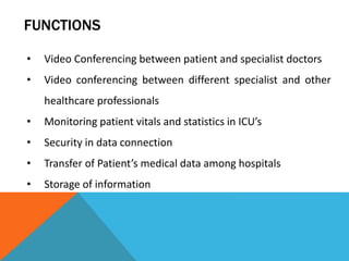 FUNCTIONS
• Video Conferencing between patient and specialist doctors
• Video conferencing between different specialist and other
healthcare professionals
• Monitoring patient vitals and statistics in ICU’s
• Security in data connection
• Transfer of Patient’s medical data among hospitals
• Storage of information
 