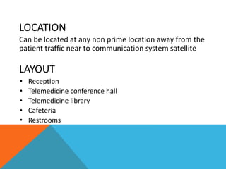LOCATION
Can be located at any non prime location away from the
patient traffic near to communication system satellite
LAYOUT
• Reception
• Telemedicine conference hall
• Telemedicine library
• Cafeteria
• Restrooms
 
