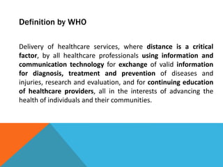 Definition by WHO
Delivery of healthcare services, where distance is a critical
factor, by all healthcare professionals using information and
communication technology for exchange of valid information
for diagnosis, treatment and prevention of diseases and
injuries, research and evaluation, and for continuing education
of healthcare providers, all in the interests of advancing the
health of individuals and their communities.
 