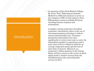Introduction
 An alumnus of New York Medical College,
Dr. Peter "Pete" Killcommons founded
Medweb in 1992 and continues to serve as
the company's CEO. In this capacity, Peter
Killcommons oversees multiple divisions,
including disaster response and
telemedicine.
A rapidly evolving subsection of medical
treatment, telemedicine refers to the use of
telecommunications technology to deliver
instant clinical health care. Consumer
demand for telemedicine has risen
significantly in recent years and, as such, the
telemedicine market is expected to reach a
total value of $113.1 billion by 2025 for an
average compound annual growth rate of
more than 18 percent. Moreover, an
estimated 7 million patients in the United
States will have access to the service in 2018,
which marks a drastic increase from the
350,000 patients who used telehealth
services in 2013.
 