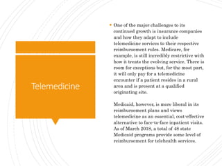Telemedicine
 One of the major challenges to its
continued growth is insurance companies
and how they adapt to include
telemedicine services to their respective
reimbursement rules. Medicare, for
example, is still incredibly restrictive with
how it treats the evolving service. There is
room for exceptions but, for the most part,
it will only pay for a telemedicine
encounter if a patient resides in a rural
area and is present at a qualified
originating site.
Medicaid, however, is more liberal in its
reimbursement plans and views
telemedicine as an essential, cost-effective
alternative to face-to-face inpatient visits.
As of March 2018, a total of 48 state
Medicaid programs provide some level of
reimbursement for telehealth services.
 