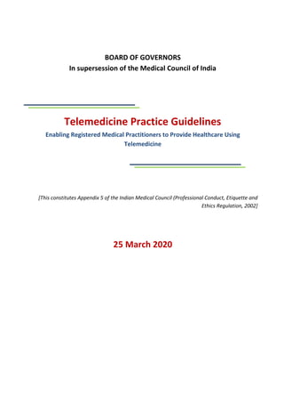 BOARD OF GOVERNORS
In supersession of the Medical Council of India
Telemedicine Practice Guidelines
Enabling Registered Medical Practitioners to Provide Healthcare Using
Telemedicine
[This constitutes Appendix 5 of the Indian Medical Council (Professional Conduct, Etiquette and
Ethics Regulation, 2002]
25 March 2020
 