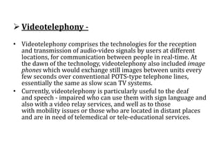  Videotelephony -
• Videotelephony comprises the technologies for the reception
and transmission of audio-video signals by users at different
locations, for communication between people in real-time. At
the dawn of the technology, videotelephony also included image
phones which would exchange still images between units every
few seconds over conventional POTS-type telephone lines,
essentially the same as slow scan TV systems.
• Currently, videotelephony is particularly useful to the deaf
and speech - impaired who can use them with sign language and
also with a video relay services, and well as to those
with mobility issues or those who are located in distant places
and are in need of telemedical or tele-educational services.
 