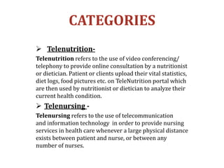 CATEGORIES
 Telenutrition-
Telenutrition refers to the use of video conferencing/
telephony to provide online consultation by a nutritionist
or dietician. Patient or clients upload their vital statistics,
diet logs, food pictures etc. on TeleNutrition portal which
are then used by nutritionist or dietician to analyze their
current health condition.
 Telenursing -
Telenursing refers to the use of telecommunication
and information technology in order to provide nursing
services in health care whenever a large physical distance
exists between patient and nurse, or between any
number of nurses.
 