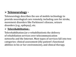  Teleneurology -
Teleneurology describes the use of mobile technology to
provide neurological care remotely, including care for stroke,
movement disorders like Parkinson's disease, seizure
disorders (e.g., epilepsy), etc.
 Telerehabilitation -
Telerehabilitation (or e-rehabilitationis the delivery
of rehabiliation services over telecommunication
networks and the Internet. Most types of services fall into two
categories: clinical assessment (the patient's functional
abilities in his or her environment), and clinical therapy.
 