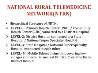 NATIONAL RURAL TELEMEDICINE
NETWORK(NTRN)
• Hierarchical Structure of NRTN :
 LEVEL-1: Primary Health Center (PHC) / Community
Health Center (CHC)connected to a District Hospital
 LEVEL-2: District Hospital connected to a State
Hospital / National Super Specialty Hospital .
 LEVEL-3: State Hospital / National Super Specialty
Hospital connected to each other
 LEVEL- M: Mobile Telemedicine Unit covering few
villages connected to nearest PHC/CHC or directly to
District Hospital
 