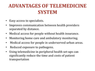 ADVANTAGES OF TELEMEDICINE
SYSTEM
• Easy access to specialists.
• Improves communication between health providers
separated by distance.
• Medical access for people without health insurance.
• Monitoring home care and ambulatory monitoring.
• Medical access for people in underserved urban areas.
• Reduced exposure to pathogens.
• Using telemedicine in peripheral health set-ups can
significantly reduce the time and costs of patient
transportation
 