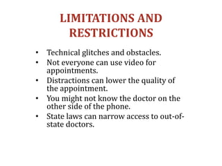 LIMITATIONS AND
RESTRICTIONS
• Technical glitches and obstacles.
• Not everyone can use video for
appointments.
• Distractions can lower the quality of
the appointment.
• You might not know the doctor on the
other side of the phone.
• State laws can narrow access to out-of-
state doctors.
 