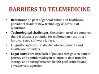 BARRIERS TO TELEMEDICINE
• Resistance on part of general public and healthcare
personnel to adopt new technology as a result of
ignorance.
• Technological challenges: the system used are complex,
there is always a potential for malfunction resulting in
hardware and soft ware failure.
• Linguistic and cultural divide between patients and
healthcare providers.
• Legal consideration: lack of policies that govern patient
privacy and confidentiality in relation to data transfer,
storage and sharing between health professionals and
govt./private agencies
 
