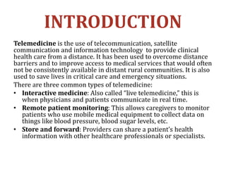 INTRODUCTION
Telemedicine is the use of telecommunication, satellite
communication and information technology to provide clinical
health care from a distance. It has been used to overcome distance
barriers and to improve access to medical services that would often
not be consistently available in distant rural communities. It is also
used to save lives in critical care and emergency situations.
There are three common types of telemedicine:
• Interactive medicine: Also called “live telemedicine,” this is
when physicians and patients communicate in real time.
• Remote patient monitoring: This allows caregivers to monitor
patients who use mobile medical equipment to collect data on
things like blood pressure, blood sugar levels, etc.
• Store and forward: Providers can share a patient’s health
information with other healthcare professionals or specialists.
 