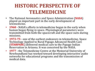 HISTORIC PERSPECTIVE OF
TELEMEDICINE
• The National Aeronautics and Space Administration (NASA)
played an important part in the early development of
telemedicine.
• 1960 - NASA’s efforts in telemedicine began in the early when
human began flying in space. Physiological parameters were
transmitted from both the spacecraft and the space suits during
missions.
• 1972-75 - one of the earliest endeavors in telemedicine, Space
Technology Applied to Rural Papago Advanced Health Care
(STARPAHC) delivered medical care to the Papago Indian
Reservation in Arizona. It was conceived by the NASA.
• 1977 - the Telemedicine Centre at the Memorial University of
Newfoundland has worked toward developing interactive audio
networks for educational programs and the transmission of
medical data.
 
