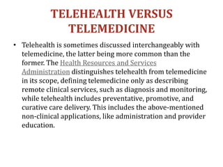 TELEHEALTH VERSUS
TELEMEDICINE
• Telehealth is sometimes discussed interchangeably with
telemedicine, the latter being more common than the
former. The Health Resources and Services
Administration distinguishes telehealth from telemedicine
in its scope, defining telemedicine only as describing
remote clinical services, such as diagnosis and monitoring,
while telehealth includes preventative, promotive, and
curative care delivery. This includes the above-mentioned
non-clinical applications, like administration and provider
education.
 