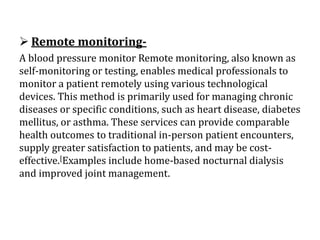  Remote monitoring-
A blood pressure monitor Remote monitoring, also known as
self-monitoring or testing, enables medical professionals to
monitor a patient remotely using various technological
devices. This method is primarily used for managing chronic
diseases or specific conditions, such as heart disease, diabetes
mellitus, or asthma. These services can provide comparable
health outcomes to traditional in-person patient encounters,
supply greater satisfaction to patients, and may be cost-
effective.[Examples include home-based nocturnal dialysis
and improved joint management.
 