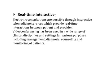  Real-time interactive-
Electronic consultations are possible through interactive
telemedicine services which provide real-time
interactions between patient and provider.
Videoconferencing has been used in a wide range of
clinical disciplines and settings for various purposes
including management, diagnosis, counseling and
monitoring of patients.
 