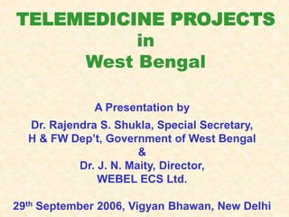TELEMEDICINE PROJECTS
in
West Bengal
A Presentation by
Dr. Rajendra S. Shukla, Special Secretary,
H & FW Dep’t, Government of West Bengal
&
Dr. J. N. Maity, Director,
WEBEL ECS Ltd.
29th September 2006, Vigyan Bhawan, New Delhi
 