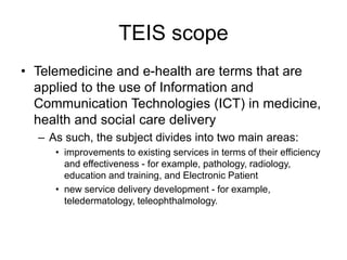 TEIS scope
• Telemedicine and e-health are terms that are
applied to the use of Information and
Communication Technologies (ICT) in medicine,
health and social care delivery
– As such, the subject divides into two main areas:
• improvements to existing services in terms of their efficiency
and effectiveness - for example, pathology, radiology,
education and training, and Electronic Patient
• new service delivery development - for example,
teledermatology, teleophthalmology.
 