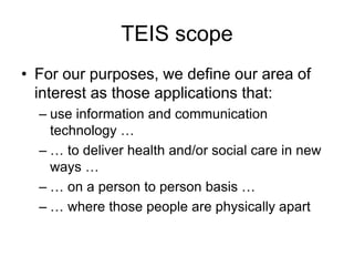 TEIS scope
• For our purposes, we define our area of
interest as those applications that:
– use information and communication
technology …
– … to deliver health and/or social care in new
ways …
– … on a person to person basis …
– … where those people are physically apart
 