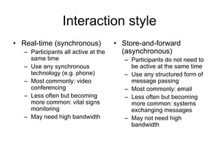 Interaction style
• Real-time (synchronous)
– Participants all active at the
same time
– Use any synchronous
technology (e.g. phone)
– Most commonly: video
conferencing
– Less often but becoming
more common: vital signs
monitoring
– May need high bandwidth
• Store-and-forward
(asynchronous)
– Participants do not need to
be active at the same time
– Use any structured form of
message passing
– Most commonly: email
– Less often but becoming
more common: systems
exchanging messages
– May not need high
bandwidth
 