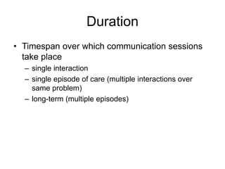 Duration
• Timespan over which communication sessions
take place
– single interaction
– single episode of care (multiple interactions over
same problem)
– long-term (multiple episodes)
 