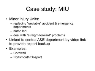 Case study: MIU
• Minor Injury Units:
– replacing "unviable" accident & emergency
departments
– nurse led
– deal with "straight-forward" problems
• Linked to central A&E department by video link
to provide expert backup
• Examples:
– Cornwall
– Portsmouth/Gosport
 
