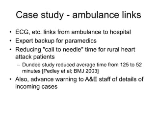Case study - ambulance links
• ECG, etc. links from ambulance to hospital
• Expert backup for paramedics
• Reducing "call to needle" time for rural heart
attack patients
– Dundee study reduced average time from 125 to 52
minutes [Pedley et al; BMJ 2003]
• Also, advance warning to A&E staff of details of
incoming cases
 