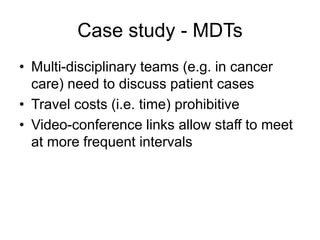 Case study - MDTs
• Multi-disciplinary teams (e.g. in cancer
care) need to discuss patient cases
• Travel costs (i.e. time) prohibitive
• Video-conference links allow staff to meet
at more frequent intervals
 
