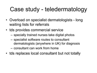 Case study - teledermatology
• Overload on specialist dermatologists - long
waiting lists for referrals
• tds provides commercial service
– specially trained nurses take digital photos
– specialist software routes to consultant
dermatologists (anywhere in UK) for diagnosis
– consultant can work from home
• tds replaces local consultant but not totally
 