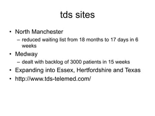 tds sites
• North Manchester
– reduced waiting list from 18 months to 17 days in 6
weeks
• Medway
– dealt with backlog of 3000 patients in 15 weeks
• Expanding into Essex, Hertfordshire and Texas
• http://www.tds-telemed.com/
 
