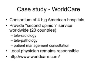 Case study - WorldCare
• Consortium of 4 big American hospitals
• Provide "second opinion" service
worldwide (20 countries)
– tele-radiology
– tele-pathology
– patient management consultation
• Local physician remains responsible
• http://www.worldcare.com/
 