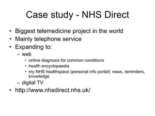Case study - NHS Direct
• Biggest telemedicine project in the world
• Mainly telephone service
• Expanding to:
– web
• online diagnosis for common conditions
• health encyclopaedia
• my NHS healthspace (personal info portal): news, reminders,
knowledge
– digital TV
• http://www.nhsdirect.nhs.uk/
 