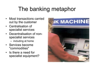The banking metaphor
• Most transactions carried
out by the customer
• Centralisation of
specialist services
• Decentralisation of non-
specialist services
– including at home
• Services become
"commodities"
• Is there a need for
specialist equipment?
 