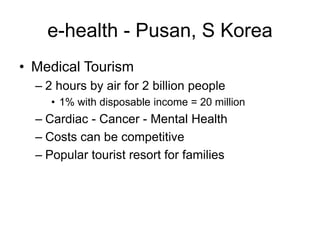 e-health - Pusan, S Korea
• Medical Tourism
– 2 hours by air for 2 billion people
• 1% with disposable income = 20 million
– Cardiac - Cancer - Mental Health
– Costs can be competitive
– Popular tourist resort for families
 