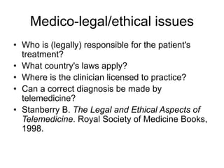 Medico-legal/ethical issues
• Who is (legally) responsible for the patient's
treatment?
• What country's laws apply?
• Where is the clinician licensed to practice?
• Can a correct diagnosis be made by
telemedicine?
• Stanberry B. The Legal and Ethical Aspects of
Telemedicine. Royal Society of Medicine Books,
1998.
 