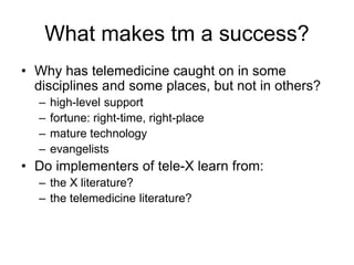 What makes tm a success?
• Why has telemedicine caught on in some
disciplines and some places, but not in others?
– high-level support
– fortune: right-time, right-place
– mature technology
– evangelists
• Do implementers of tele-X learn from:
– the X literature?
– the telemedicine literature?
 