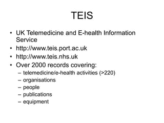 TEIS
• UK Telemedicine and E-health Information
Service
• http://www.teis.port.ac.uk
• http://www.teis.nhs.uk
• Over 2000 records covering:
– telemedicine/e-health activities (>220)
– organisations
– people
– publications
– equipment
 