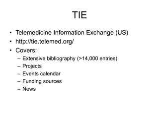 TIE
• Telemedicine Information Exchange (US)
• http://tie.telemed.org/
• Covers:
– Extensive bibliography (>14,000 entries)
– Projects
– Events calendar
– Funding sources
– News
 
