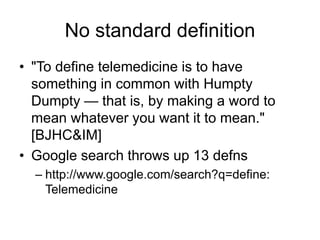 No standard definition
• "To define telemedicine is to have
something in common with Humpty
Dumpty — that is, by making a word to
mean whatever you want it to mean."
[BJHC&IM]
• Google search throws up 13 defns
– http://www.google.com/search?q=define:
Telemedicine
 