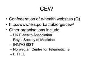 CEW
• Confederation of e-health websites (Q)
• http://www.teis.port.ac.uk/orgs/cew/
• Other organisations include:
– UK E-health Association
– Royal Society of Medicine
– IHM/ASSIST
– Norwegian Centre for Telemedicine
– EHTEL
 