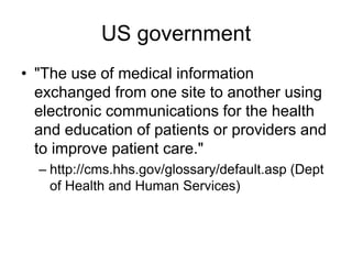 US government
• "The use of medical information
exchanged from one site to another using
electronic communications for the health
and education of patients or providers and
to improve patient care."
– http://cms.hhs.gov/glossary/default.asp (Dept
of Health and Human Services)
 