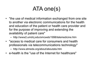 ATA one(s)
• "the use of medical information exchanged from one site
to another via electronic communications for the health
and education of the patient or health care provider and
for the purpose of improving and extending the
availability of patient care"
– http://www2.umdnj.edu/omcweb/1998/telemedicine.htm
• "access to medical care for consumers and health
professionals via telecommunications technology"
– http://www.atmeda.org/about/aboutata.htm
• e-health is the "use of the Internet for healthcare"
 