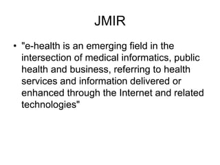 JMIR
• "e-health is an emerging field in the
intersection of medical informatics, public
health and business, referring to health
services and information delivered or
enhanced through the Internet and related
technologies"
 