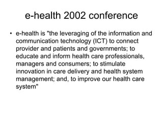 e-health 2002 conference
• e-health is "the leveraging of the information and
communication technology (ICT) to connect
provider and patients and governments; to
educate and inform health care professionals,
managers and consumers; to stimulate
innovation in care delivery and health system
management; and, to improve our health care
system"
 