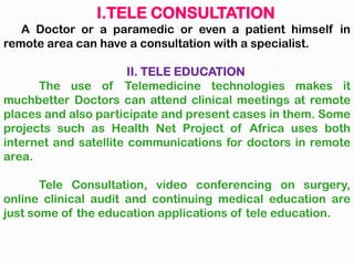 I.TELE CONSULTATION
A Doctor or a paramedic or even a patient himself in
remote area can have a consultation with a specialist.
II. TELE EDUCATION
The use of Telemedicine technologies makes it
muchbetter Doctors can attend clinical meetings at remote
places and also participate and present cases in them. Some
projects such as Health Net Project of Africa uses both
internet and satellite communications for doctors in remote
area.
Tele Consultation, video conferencing on surgery,
online clinical audit and continuing medical education are
just some of the education applications of tele education.