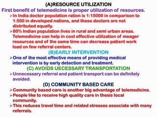(A)RESOURCE UTILIZATION
First benefit of telemedicine is proper utilization of resources.
In India doctor population ration is 1:15000 in comparison to
1:500 in developed nations, and these doctors are not
distributed equally.
80% Indian population lives in rural and semi urban areas.
Telemedicine can help in cost effective utilization of meager
resources and of the same time can decrease patient work
load on few referral centers.
(B)EARLY INTERVENTION
One of the most effective means of providing medical
intervention is by early detection and treatment.
(C) AVOIDS UECESSARY TRANSPORTATION
Unnecessary referral and patient transport can be definitely
avoided.
(D) COMMUNITY BASED CARE
Community based care is another big advantage of telemedicine.
People like to receive high quality care in thesis local
community.
This reduces travel time and related stresses associate with many
referrals.