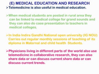 (E) MEDICAL EDUCATION AND RESEARCH
Telemedicine is also useful in medical education.
When medical students are posted in rural area they
can be linked to medical college for grand sounds and
they can also do case presentation to teachers in
medical colleges.
In India Indira Gandhi National open university (IG NOU)
Carries out regular monthly sessions of teaching of its
diploma in Maternal and child health Students.
Physicians living in different parts of the world also use
telemedicine in collaborative research, they can also
share data or can discuss current share data or can
discuss current trends.