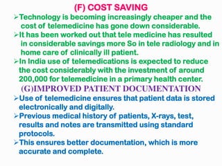 (F) COST SAVING
Technology is becoming increasingly cheaper and the
cost of telemedicine has gone down considerable.
It has been worked out that tele medicine has resulted
in considerable savings more So in tele radiology and in
home care of clinically ill patient.
In India use of telemedications is expected to reduce
the cost considerably with the investment of around
200,000 for telemedicine in a primary health center.
(G)IMPROVED PATIENT DOCUMENTATION
Use of telemedicine ensures that patient data is stored
electronically and digitally.
Previous medical history of patients, X-rays, test,
results and notes are transmitted using standard
protocols.
This ensures better documentation, which is more
accurate and complete.