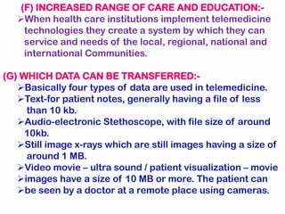 (F) INCREASED RANGE OF CARE AND EDUCATION:-
When health care institutions implement telemedicine
technologies they create a system by which they can
service and needs of the local, regional, national and
international Communities.
(G) WHICH DATA CAN BE TRANSFERRED:-
Basically four types of data are used in telemedicine.
Text-for patient notes, generally having a file of less
than 10 kb.
Audio-electronic Stethoscope, with file size of around
10kb.
Still image x-rays which are still images having a size of
around 1 MB.
Video movie – ultra sound / patient visualization – movie
images have a size of 10 MB or more. The patient can
be seen by a doctor at a remote place using cameras.
