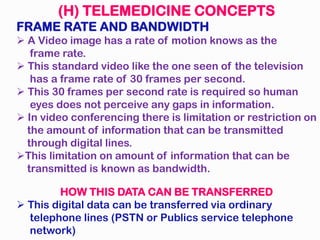 (H) TELEMEDICINE CONCEPTS
FRAME RATE AND BANDWIDTH
A Video image has a rate of motion knows as the
frame rate.
This standard video like the one seen of the television
has a frame rate of 30 frames per second.
This 30 frames per second rate is required so human
eyes does not perceive any gaps in information.
In video conferencing there is limitation or restriction on
the amount of information that can be transmitted
through digital lines.
This limitation on amount of information that can be
transmitted is known as bandwidth.
HOW THIS DATA CAN BE TRANSFERRED
This digital data can be transferred via ordinary
telephone lines (PSTN or Publics service telephone
network)